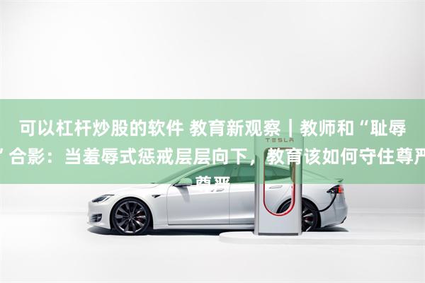 可以杠杆炒股的软件 教育新观察｜教师和“耻辱”合影：当羞辱式惩戒层层向下，教育该如何守住尊严