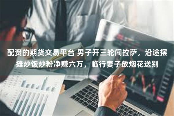 配资的期货交易平台 男子开三轮闯拉萨，沿途摆摊炒饭炒粉净赚六万，临行妻子放烟花送别