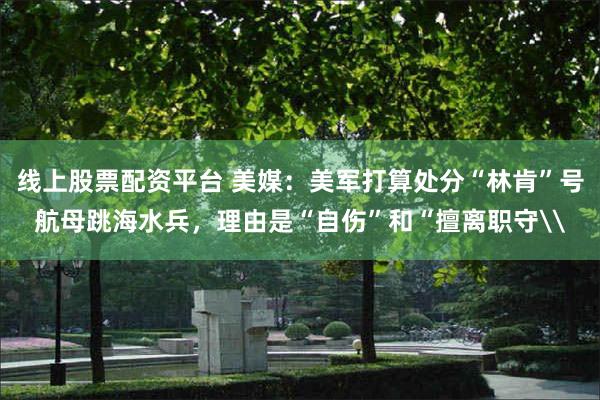 线上股票配资平台 美媒：美军打算处分“林肯”号航母跳海水兵，理由是“自伤”和“擅离职守\